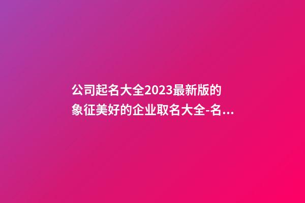 公司起名大全2023最新版的 象征美好的企业取名大全-名学网